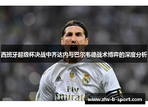 西班牙超级杯决战中齐达内与巴尔韦德战术博弈的深度分析
