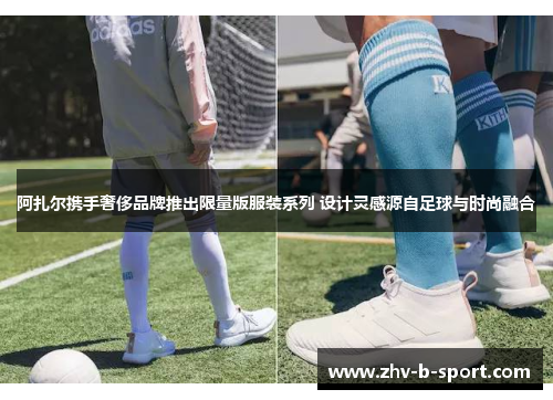 阿扎尔携手奢侈品牌推出限量版服装系列 设计灵感源自足球与时尚融合