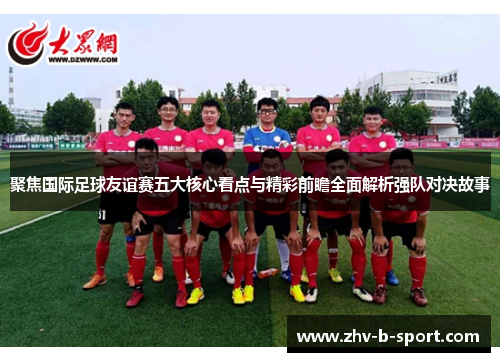 聚焦国际足球友谊赛五大核心看点与精彩前瞻全面解析强队对决故事