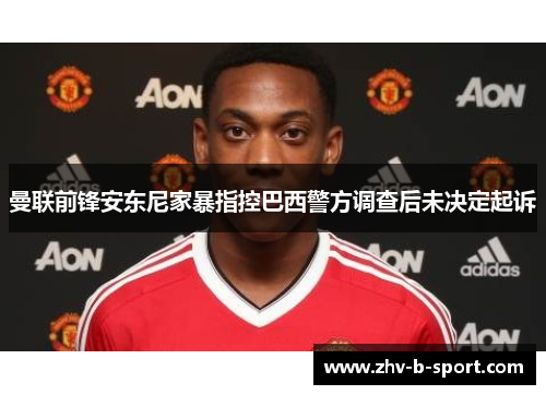 曼联前锋安东尼家暴指控巴西警方调查后未决定起诉